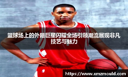 篮球场上的外籍巨星闪耀全场引领潮流展现非凡技艺与魅力