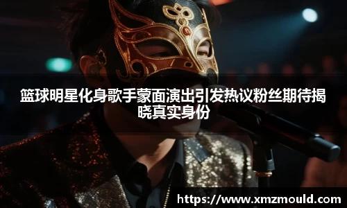 篮球明星化身歌手蒙面演出引发热议粉丝期待揭晓真实身份